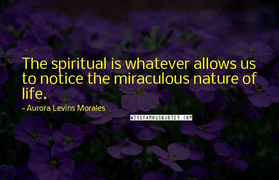 Aurora Levins Morales Quotes: The spiritual is whatever allows us to notice the miraculous nature of life.