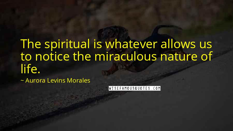 Aurora Levins Morales Quotes: The spiritual is whatever allows us to notice the miraculous nature of life.