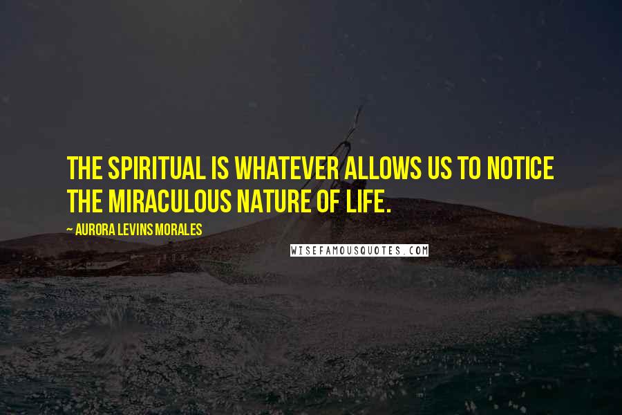 Aurora Levins Morales Quotes: The spiritual is whatever allows us to notice the miraculous nature of life.