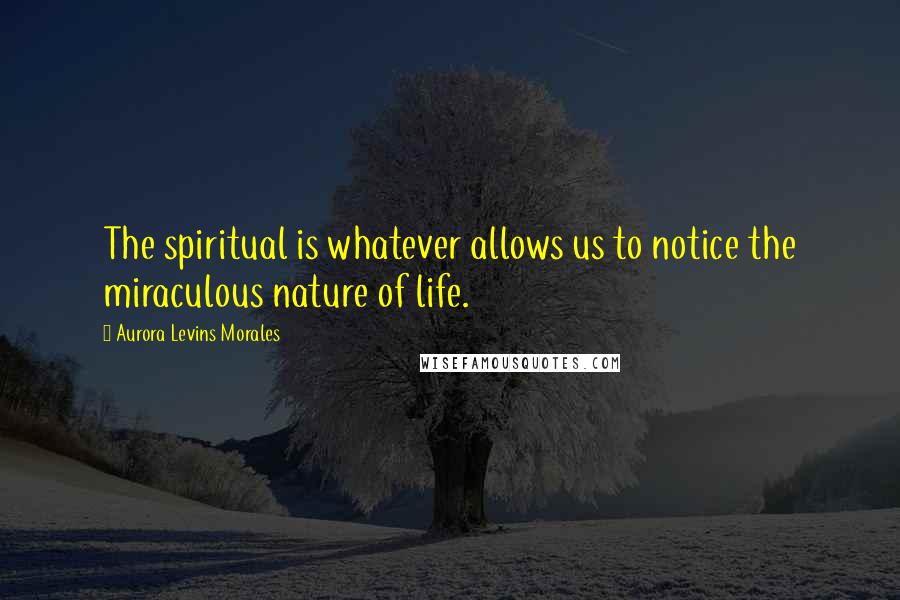 Aurora Levins Morales Quotes: The spiritual is whatever allows us to notice the miraculous nature of life.