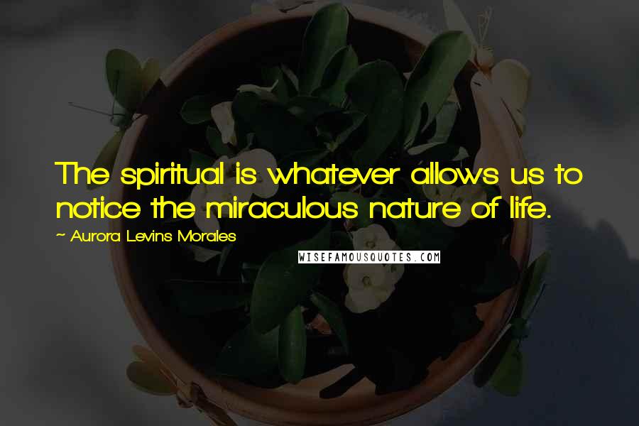 Aurora Levins Morales Quotes: The spiritual is whatever allows us to notice the miraculous nature of life.