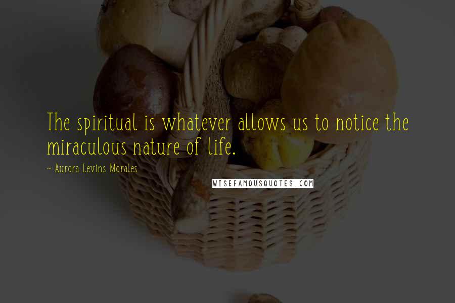 Aurora Levins Morales Quotes: The spiritual is whatever allows us to notice the miraculous nature of life.