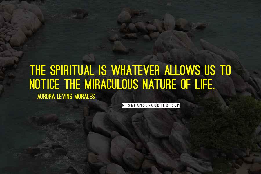 Aurora Levins Morales Quotes: The spiritual is whatever allows us to notice the miraculous nature of life.