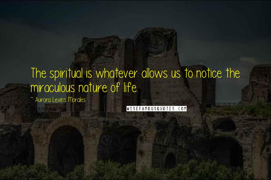 Aurora Levins Morales Quotes: The spiritual is whatever allows us to notice the miraculous nature of life.