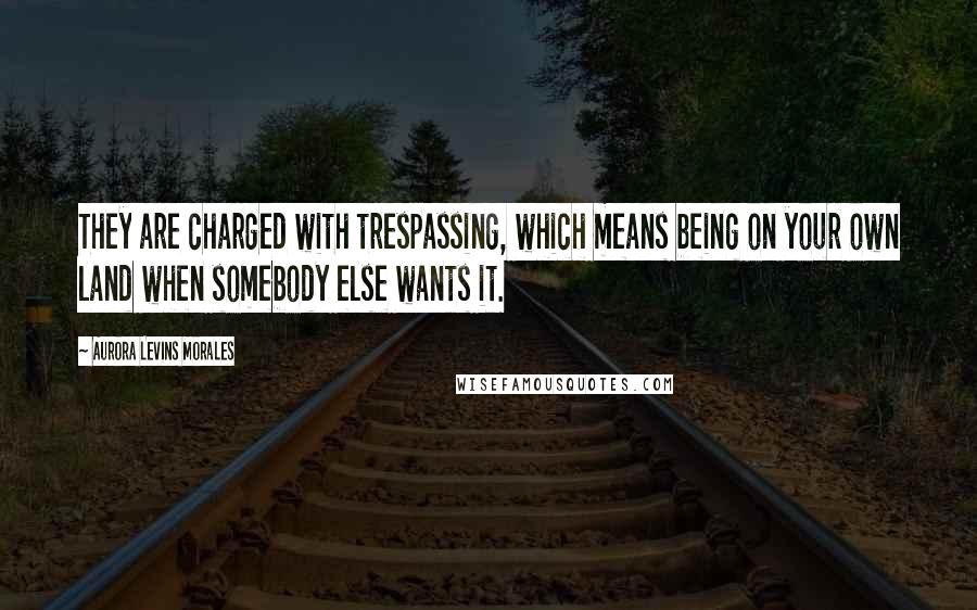 Aurora Levins Morales Quotes: They are charged with trespassing, which means being on your own land when somebody else wants it.