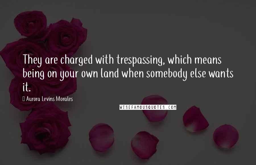 Aurora Levins Morales Quotes: They are charged with trespassing, which means being on your own land when somebody else wants it.