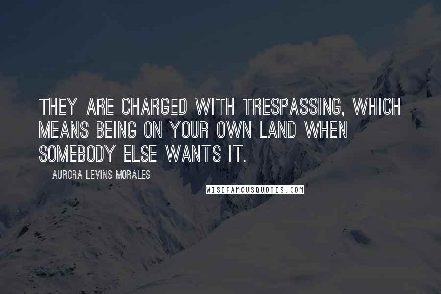 Aurora Levins Morales Quotes: They are charged with trespassing, which means being on your own land when somebody else wants it.