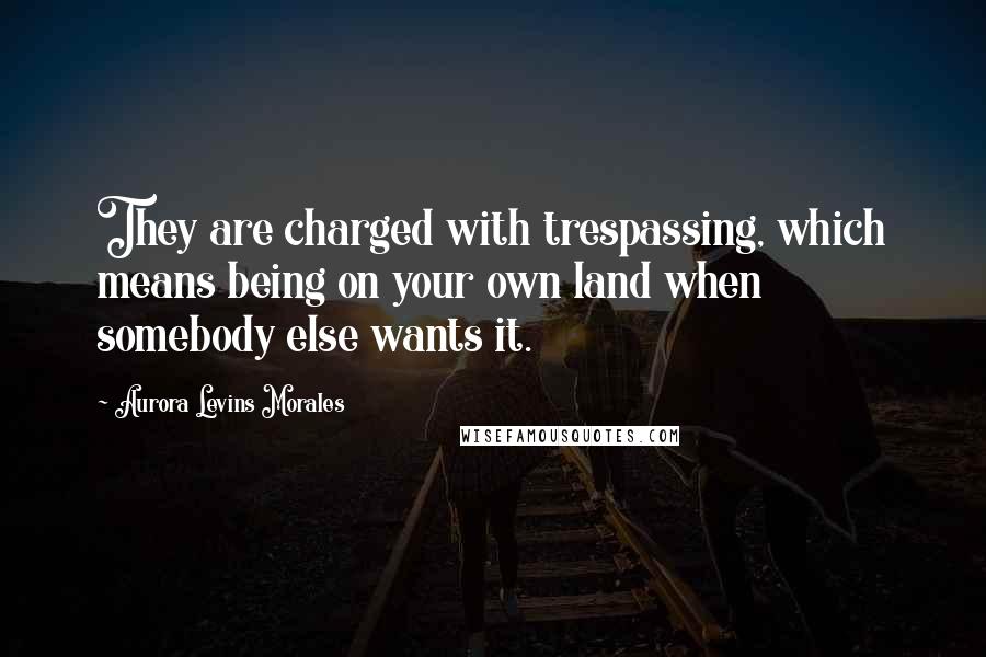 Aurora Levins Morales Quotes: They are charged with trespassing, which means being on your own land when somebody else wants it.