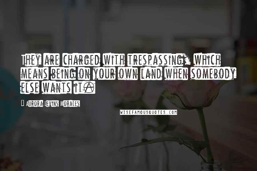Aurora Levins Morales Quotes: They are charged with trespassing, which means being on your own land when somebody else wants it.