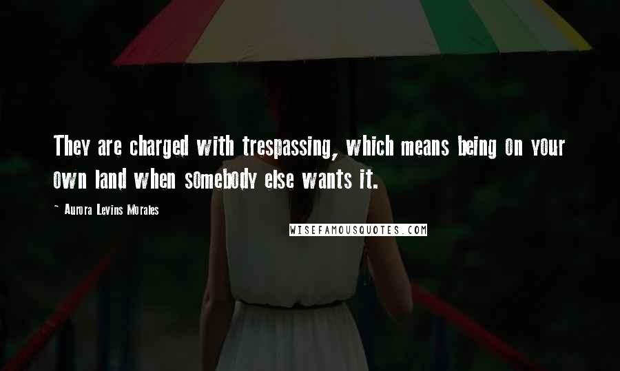 Aurora Levins Morales Quotes: They are charged with trespassing, which means being on your own land when somebody else wants it.