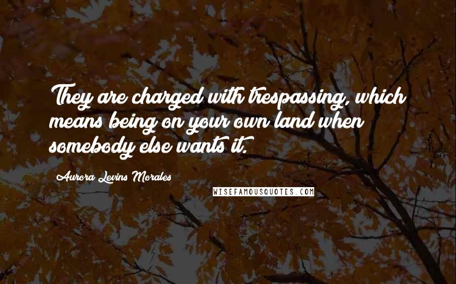 Aurora Levins Morales Quotes: They are charged with trespassing, which means being on your own land when somebody else wants it.