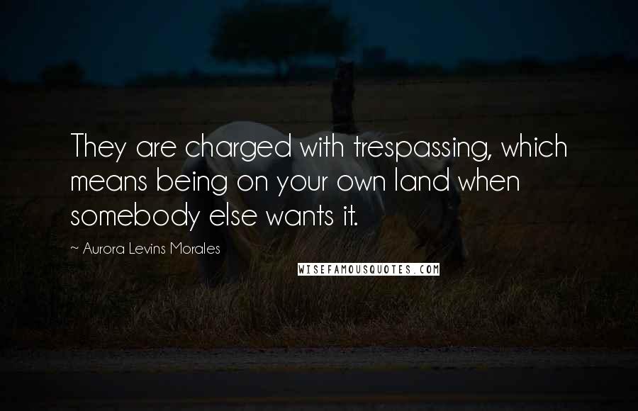 Aurora Levins Morales Quotes: They are charged with trespassing, which means being on your own land when somebody else wants it.