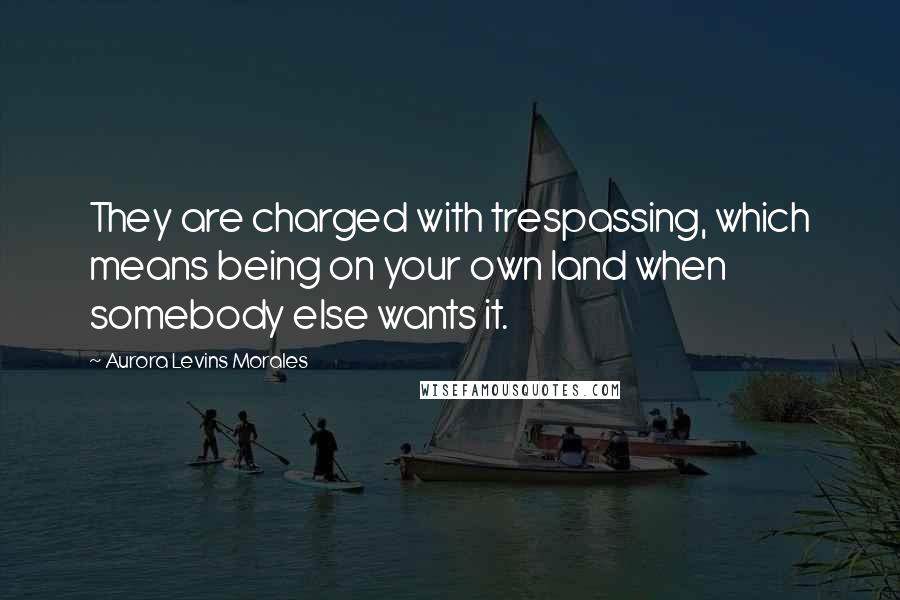 Aurora Levins Morales Quotes: They are charged with trespassing, which means being on your own land when somebody else wants it.