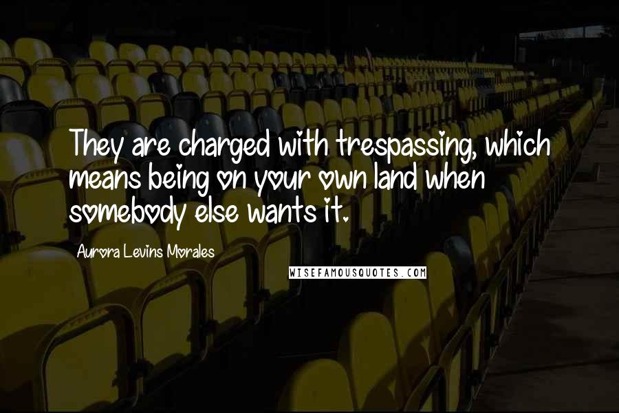 Aurora Levins Morales Quotes: They are charged with trespassing, which means being on your own land when somebody else wants it.