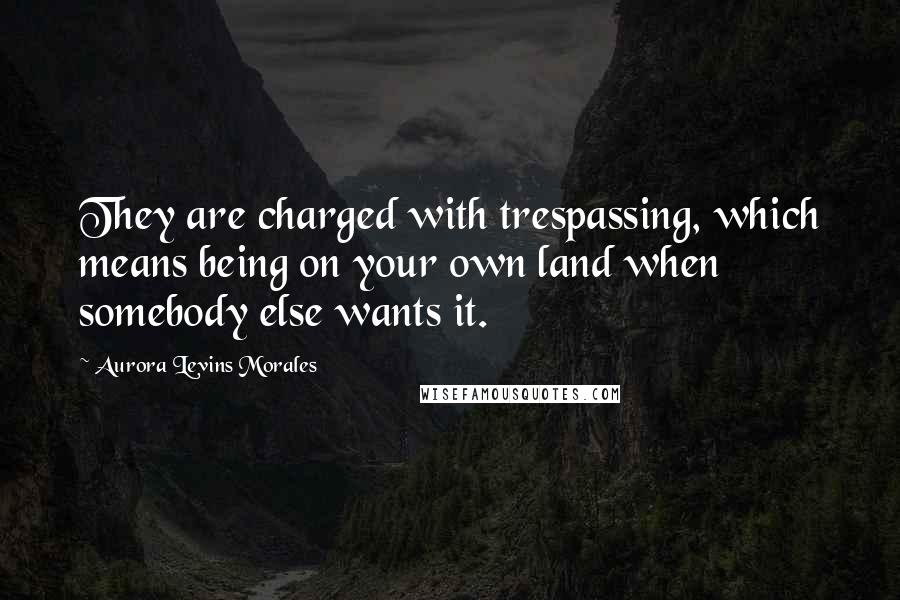 Aurora Levins Morales Quotes: They are charged with trespassing, which means being on your own land when somebody else wants it.