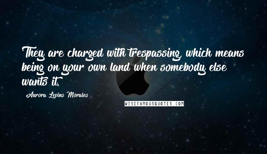 Aurora Levins Morales Quotes: They are charged with trespassing, which means being on your own land when somebody else wants it.