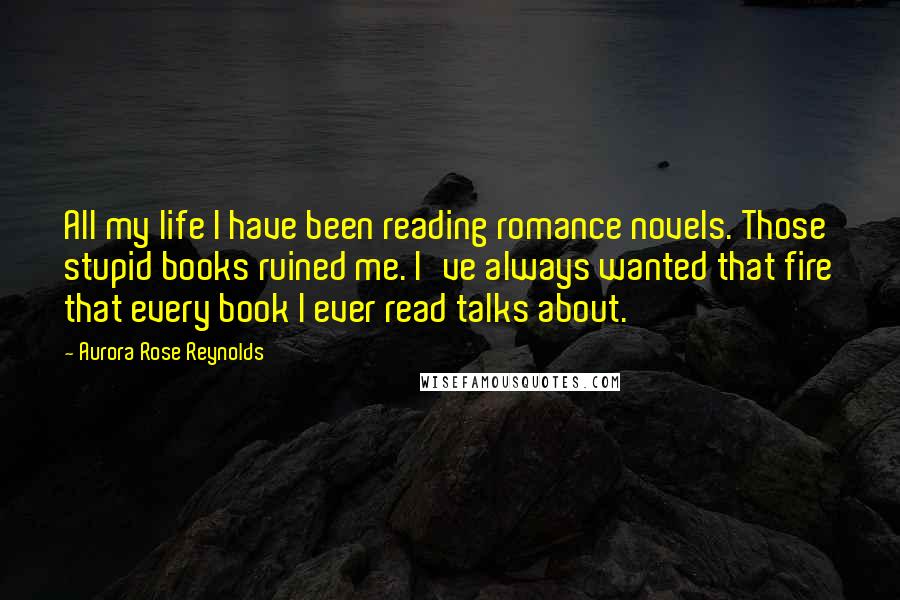 Aurora Rose Reynolds Quotes: All my life I have been reading romance novels. Those stupid books ruined me. I've always wanted that fire that every book I ever read talks about.