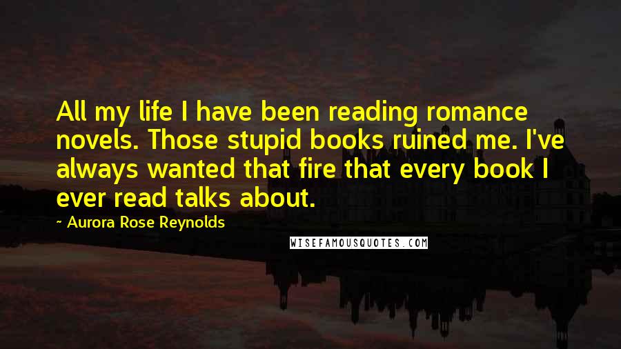Aurora Rose Reynolds Quotes: All my life I have been reading romance novels. Those stupid books ruined me. I've always wanted that fire that every book I ever read talks about.