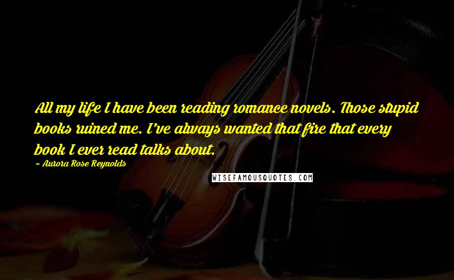 Aurora Rose Reynolds Quotes: All my life I have been reading romance novels. Those stupid books ruined me. I've always wanted that fire that every book I ever read talks about.