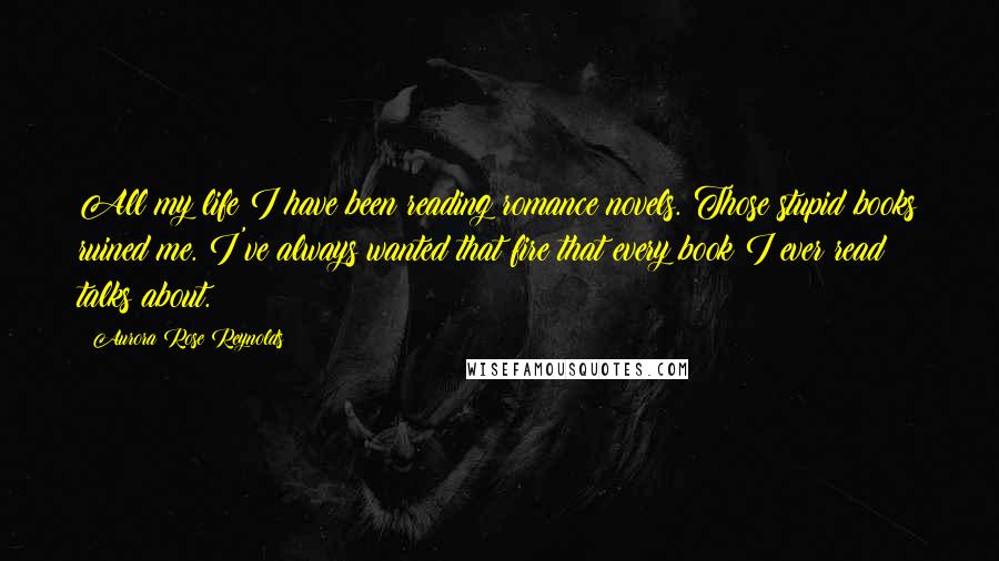Aurora Rose Reynolds Quotes: All my life I have been reading romance novels. Those stupid books ruined me. I've always wanted that fire that every book I ever read talks about.