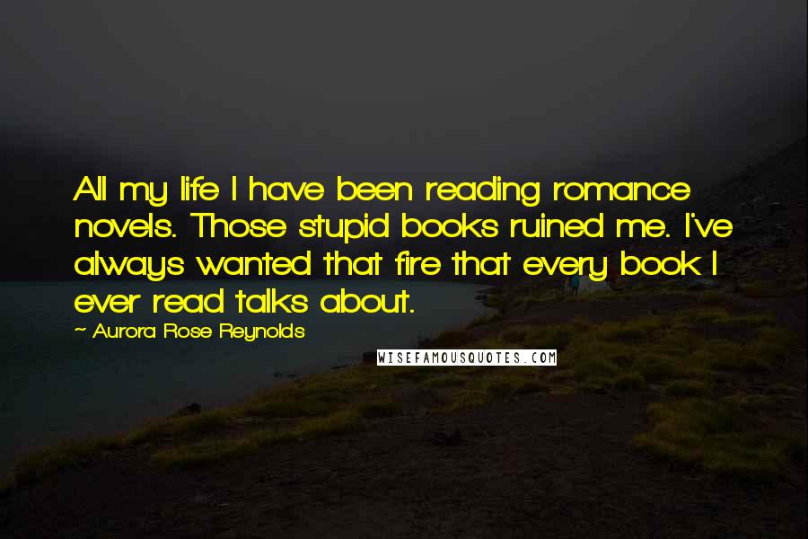 Aurora Rose Reynolds Quotes: All my life I have been reading romance novels. Those stupid books ruined me. I've always wanted that fire that every book I ever read talks about.