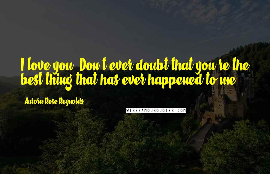 Aurora Rose Reynolds Quotes: I love you. Don't ever doubt that you're the best thing that has ever happened to me.
