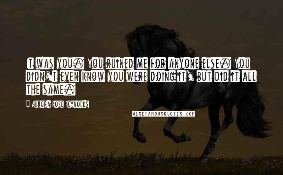 Aurora Rose Reynolds Quotes: It was you. You ruined me for anyone else. You didn't even know you were doing it, but did it all the same.