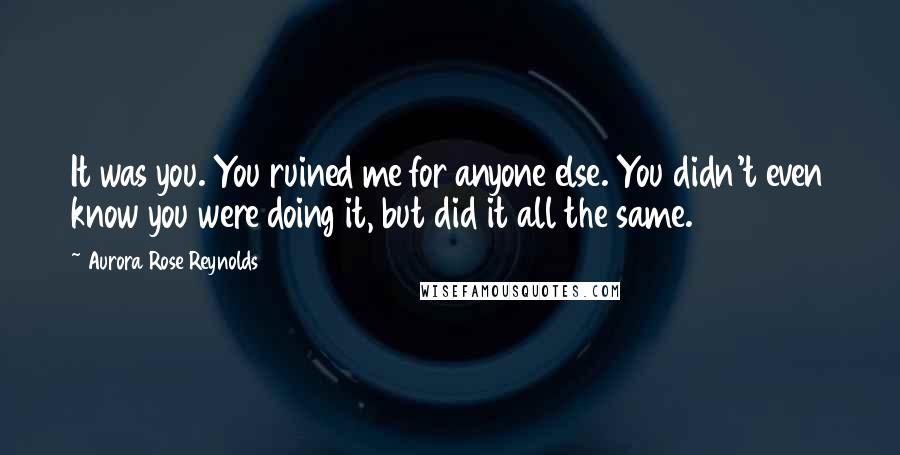 Aurora Rose Reynolds Quotes: It was you. You ruined me for anyone else. You didn't even know you were doing it, but did it all the same.