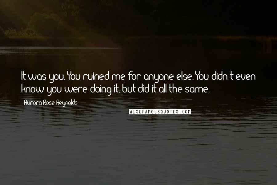 Aurora Rose Reynolds Quotes: It was you. You ruined me for anyone else. You didn't even know you were doing it, but did it all the same.