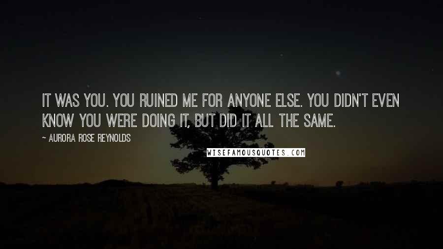 Aurora Rose Reynolds Quotes: It was you. You ruined me for anyone else. You didn't even know you were doing it, but did it all the same.