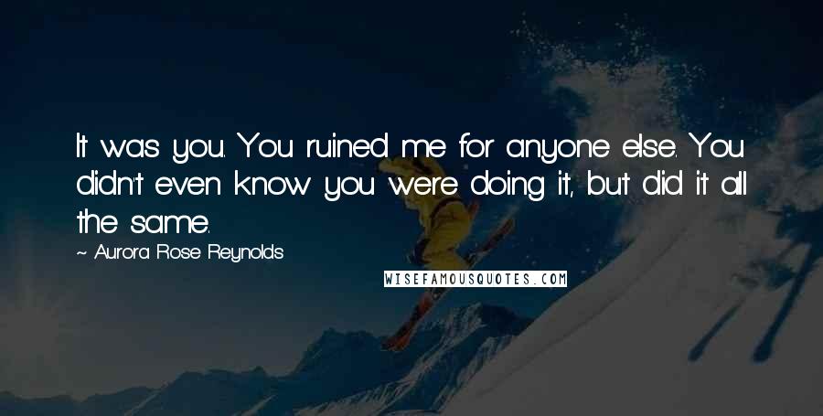 Aurora Rose Reynolds Quotes: It was you. You ruined me for anyone else. You didn't even know you were doing it, but did it all the same.