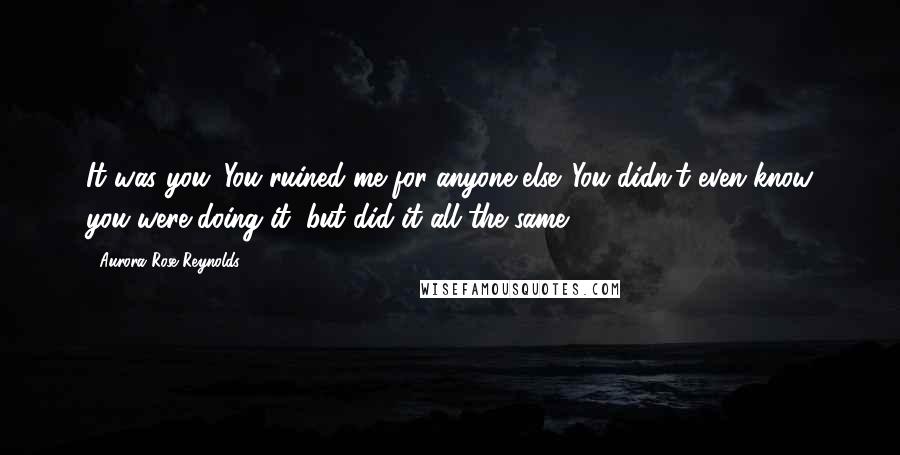 Aurora Rose Reynolds Quotes: It was you. You ruined me for anyone else. You didn't even know you were doing it, but did it all the same.