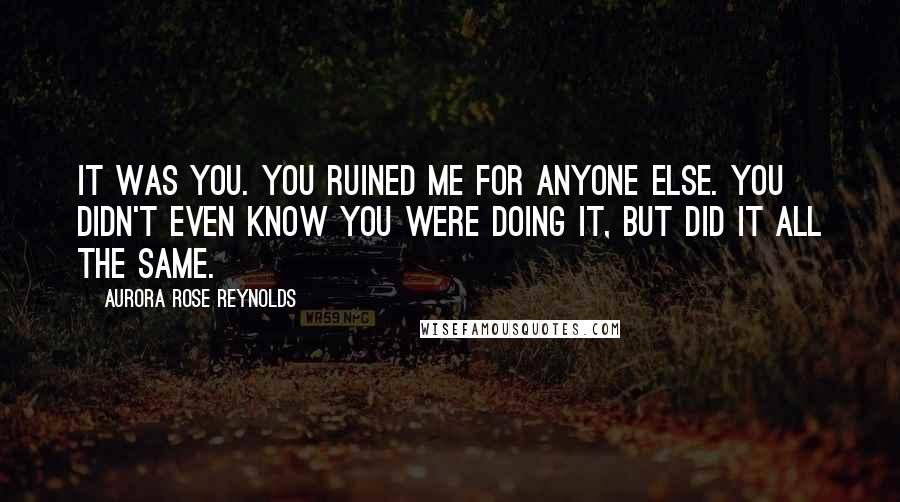 Aurora Rose Reynolds Quotes: It was you. You ruined me for anyone else. You didn't even know you were doing it, but did it all the same.