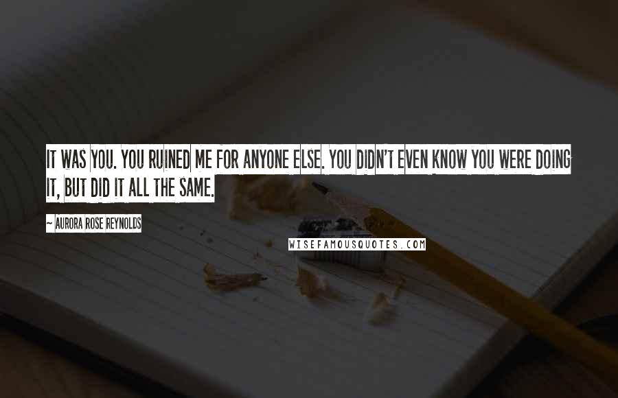 Aurora Rose Reynolds Quotes: It was you. You ruined me for anyone else. You didn't even know you were doing it, but did it all the same.