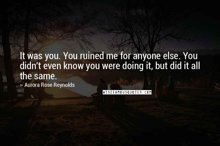 Aurora Rose Reynolds Quotes: It was you. You ruined me for anyone else. You didn't even know you were doing it, but did it all the same.