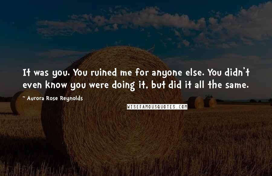 Aurora Rose Reynolds Quotes: It was you. You ruined me for anyone else. You didn't even know you were doing it, but did it all the same.