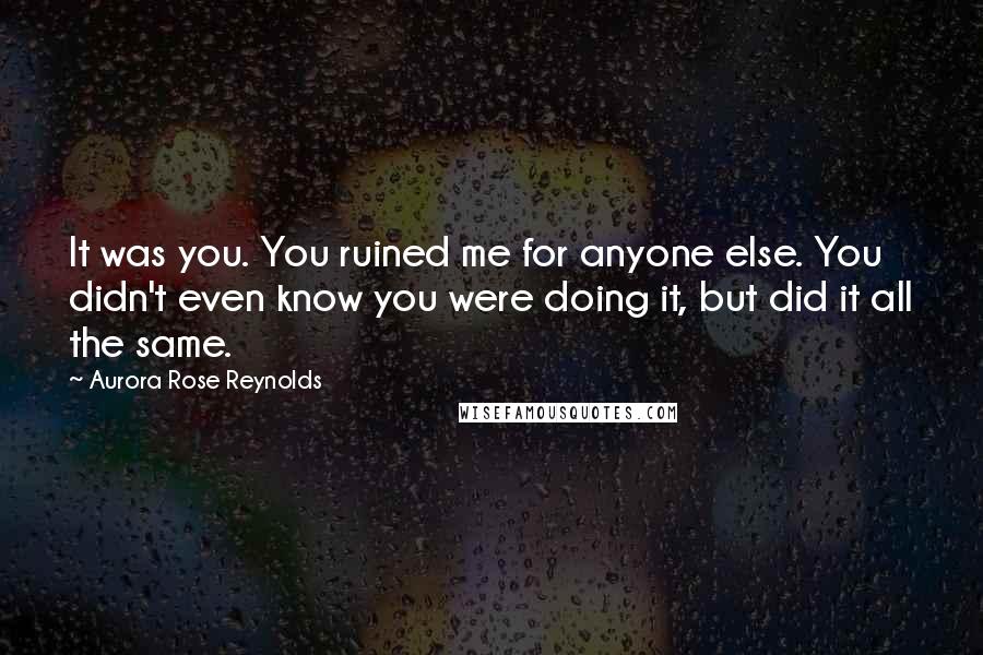 Aurora Rose Reynolds Quotes: It was you. You ruined me for anyone else. You didn't even know you were doing it, but did it all the same.