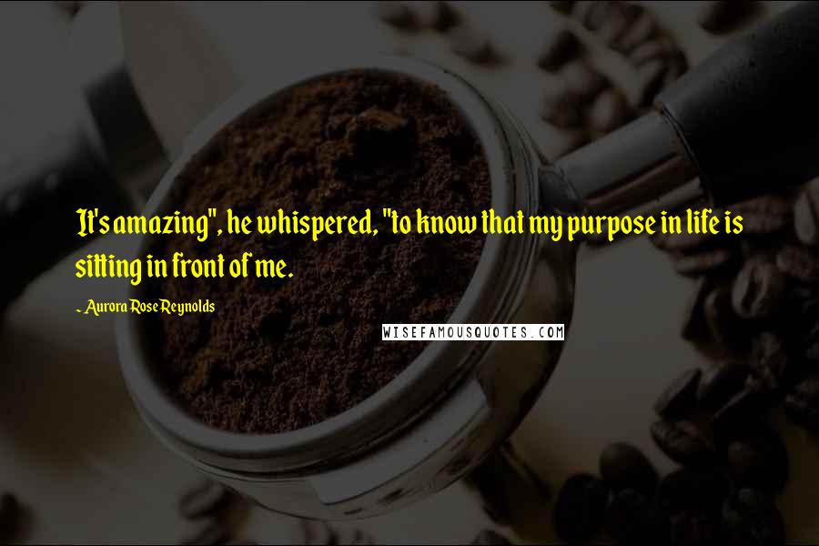 Aurora Rose Reynolds Quotes: It's amazing", he whispered, "to know that my purpose in life is sitting in front of me.