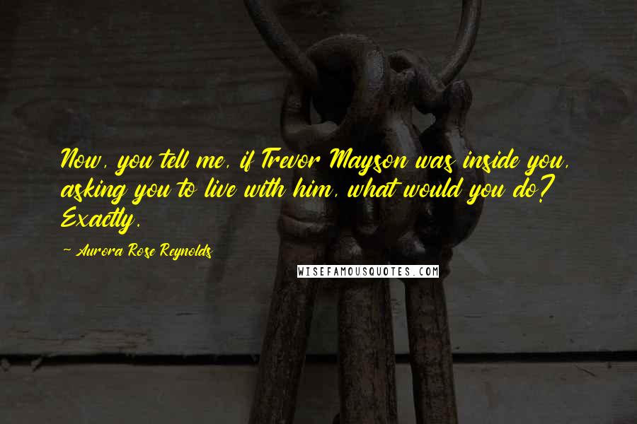 Aurora Rose Reynolds Quotes: Now, you tell me, if Trevor Mayson was inside you, asking you to live with him, what would you do? Exactly.