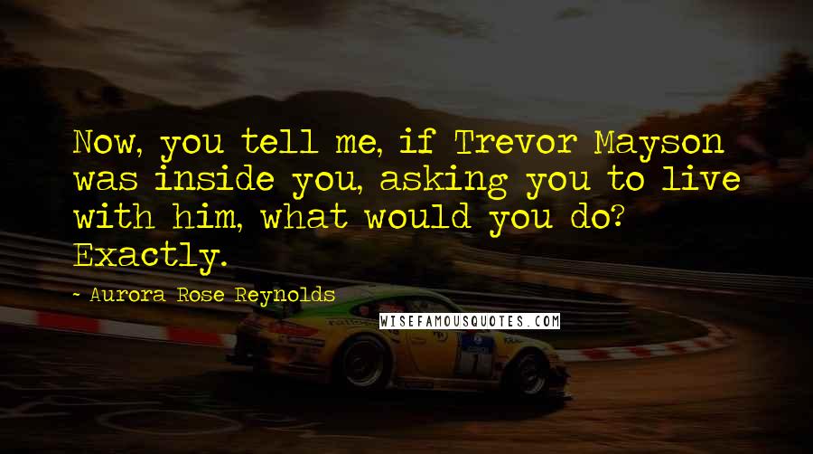 Aurora Rose Reynolds Quotes: Now, you tell me, if Trevor Mayson was inside you, asking you to live with him, what would you do? Exactly.