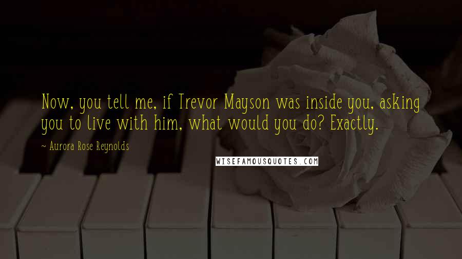 Aurora Rose Reynolds Quotes: Now, you tell me, if Trevor Mayson was inside you, asking you to live with him, what would you do? Exactly.
