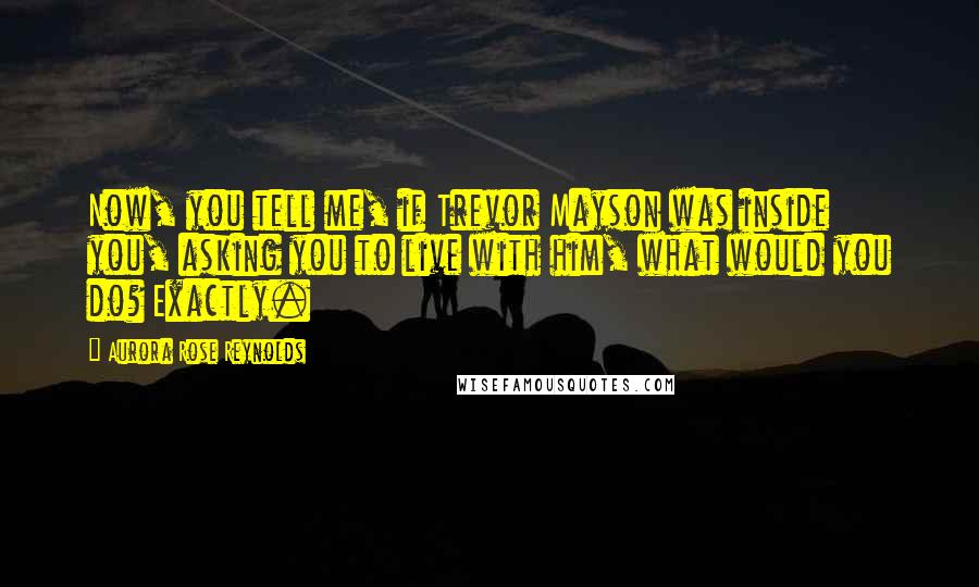 Aurora Rose Reynolds Quotes: Now, you tell me, if Trevor Mayson was inside you, asking you to live with him, what would you do? Exactly.