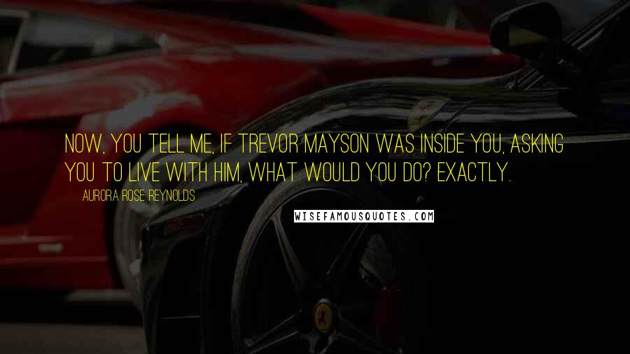 Aurora Rose Reynolds Quotes: Now, you tell me, if Trevor Mayson was inside you, asking you to live with him, what would you do? Exactly.