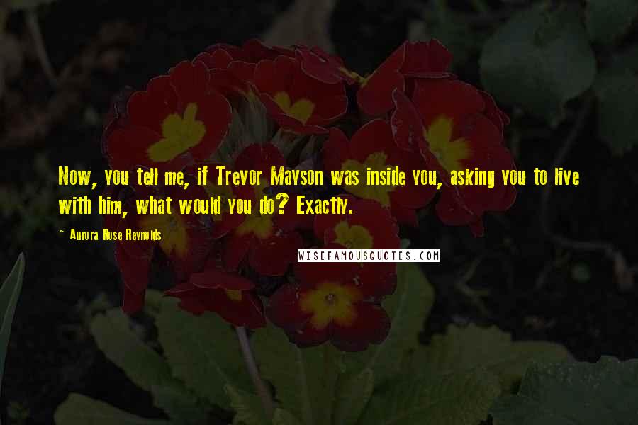Aurora Rose Reynolds Quotes: Now, you tell me, if Trevor Mayson was inside you, asking you to live with him, what would you do? Exactly.