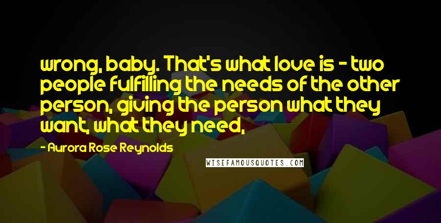 Aurora Rose Reynolds Quotes: wrong, baby. That's what love is - two people fulfilling the needs of the other person, giving the person what they want, what they need,