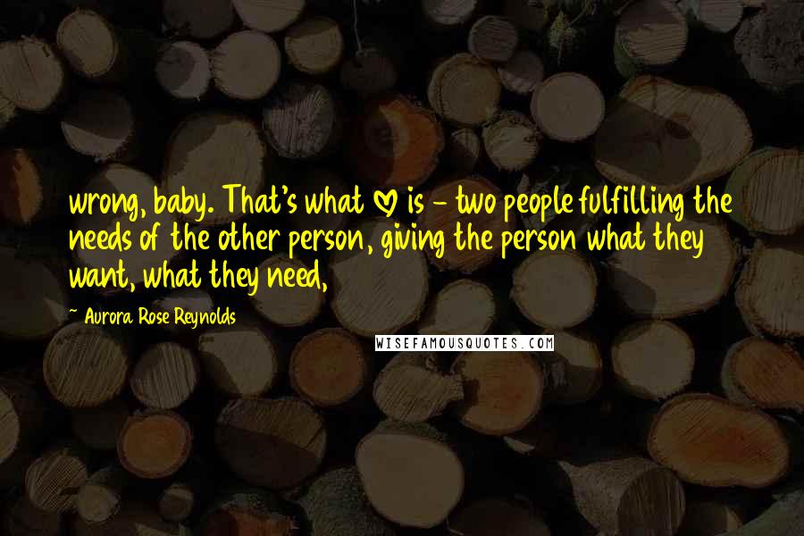 Aurora Rose Reynolds Quotes: wrong, baby. That's what love is - two people fulfilling the needs of the other person, giving the person what they want, what they need,