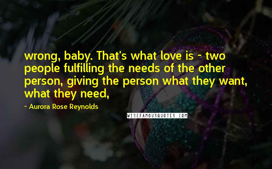 Aurora Rose Reynolds Quotes: wrong, baby. That's what love is - two people fulfilling the needs of the other person, giving the person what they want, what they need,