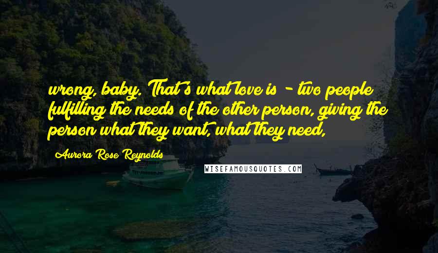 Aurora Rose Reynolds Quotes: wrong, baby. That's what love is - two people fulfilling the needs of the other person, giving the person what they want, what they need,
