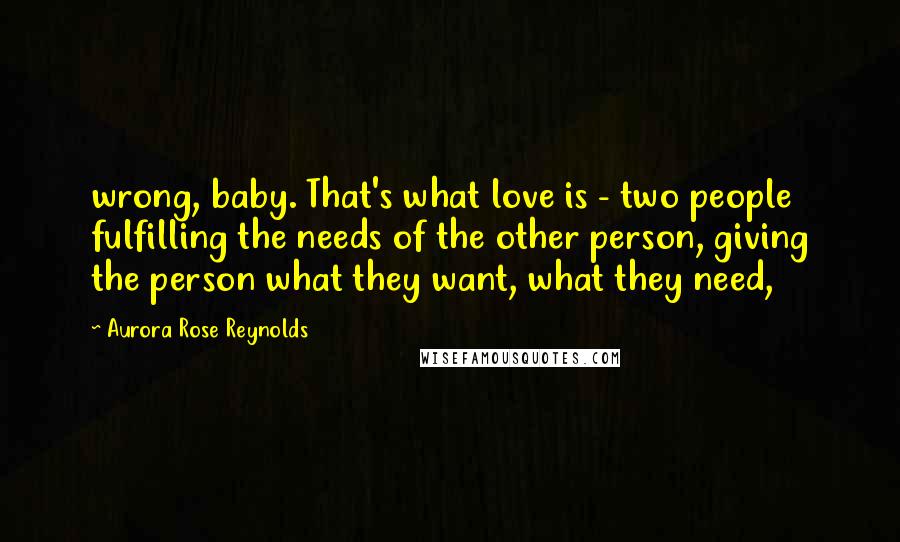 Aurora Rose Reynolds Quotes: wrong, baby. That's what love is - two people fulfilling the needs of the other person, giving the person what they want, what they need,