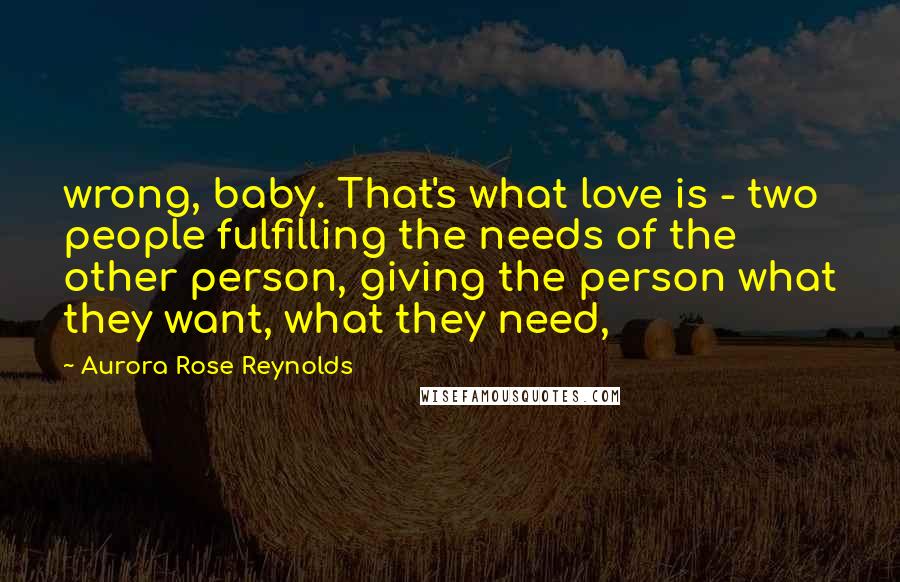 Aurora Rose Reynolds Quotes: wrong, baby. That's what love is - two people fulfilling the needs of the other person, giving the person what they want, what they need,